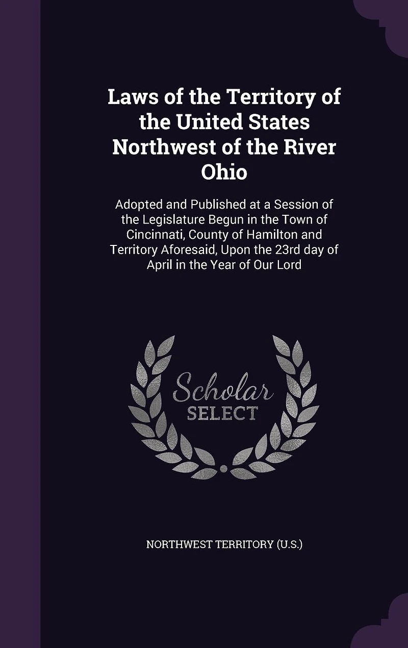 Laws of the Territory of the United States Northwest of the River Ohio: Adopted and Published at a Session of the Legislature Begun in the Town of Cincinnati, County of Hamilton and Territory Aforesaid, Upon the 23rd day of April in the Year of Our Lord