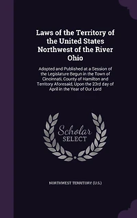 Laws of the Territory of the United States Northwest of the River Ohio: Adopted and Published at a Session of the Legislature Begun in the Town of Cincinnati, County of Hamilton and Territory Aforesaid, Upon the 23rd day of April in the Year of Our Lord