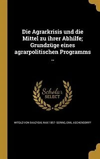 Die Agrarkrisis und die Mittel zu ihrer Abhilfe; Grundzüge eines agrarpolitischen Programms ..