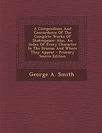 A Compendium And Concordance Of The Complete Works Shakespeare: Also, An Index Every Character Dramas Where They Appear