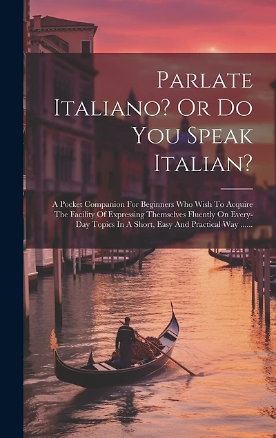 Parlate Italiano? Or Do You Speak Italian?: A Pocket Companion For Beginners Who Wish To Acquire The Facility Of Expressing Themselves Fluently On Every-day Topics In A Short, Easy And Practical Way ......