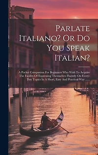 Parlate Italiano? Or Do You Speak Italian?: A Pocket Companion For Beginners Who Wish To Acquire The Facility Of Expressing Themselves Fluently On Every-day Topics In A Short, Easy And Practical Way ......