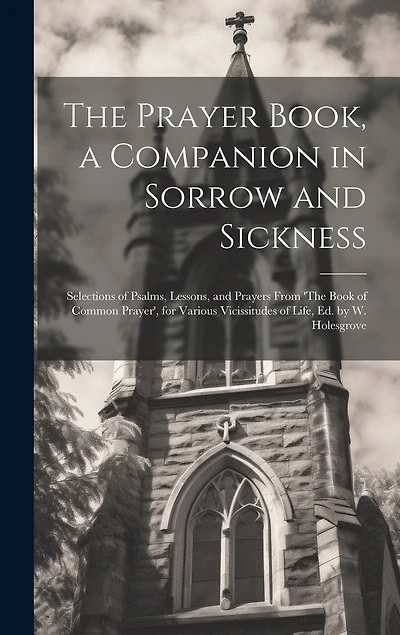 The Prayer Book, a Companion in Sorrow and Sickness: Selections of Psalms, Lessons, and Prayers From 'The Book of Common Prayer', for Various Vicissitudes of Life, Ed. by W. Holesgrove