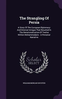 The Strangling Of Persia: A Story Of The European Diplomacy And Oriental Intrigue That Resulted In The Denationalization Of T