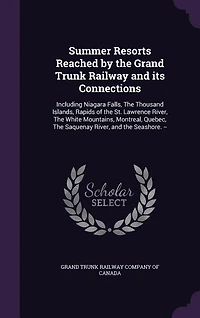 Summer Resorts Reached by the Grand Trunk Railway and Its Connections: Including Niagara Falls, Thousand Islands, Rapids of St. Lawrence River, White Mountains, Montreal, Quebec, Saquenay Seashore. -