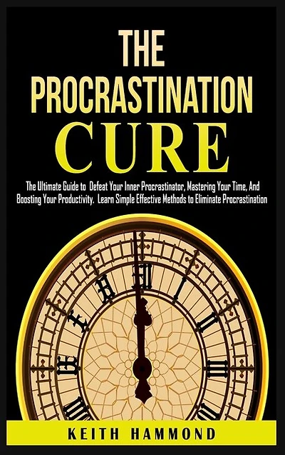 The Procrastination Cure: The Ultimate Guide to Defeat Your Inner Procrastinator, Mastering Your Time, And Boosting Your Productivity: Learn Simple Effective Methods to Eliminate Procrastination