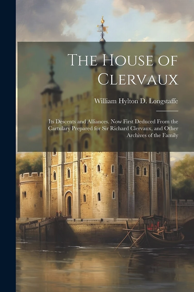 The House of Clervaux: Its Descents and Alliances. Now First Deduced From the Cartulary Prepared for Sir Richard Clervaux, and Other Archives of the Family