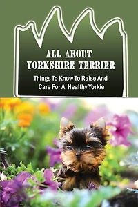 All About Yorkshire Terrier: Things To Know To Raise And Care For A Healthy Yorkie: How To Potty Train A Yorkie