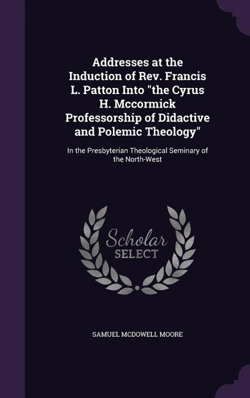 Addresses at the Induction of Rev. Francis L. Patton Into "the Cyrus H. Mccormick Professorship Didactive and Polemic Theology"