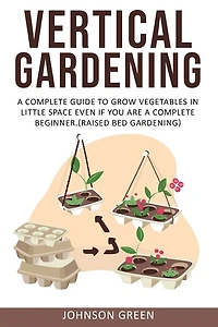 Vertical Gardening: A Complete Guide to Grow Vegetables in Little space even if You are a Complete Beginner.(Raised Bed Gardening)
