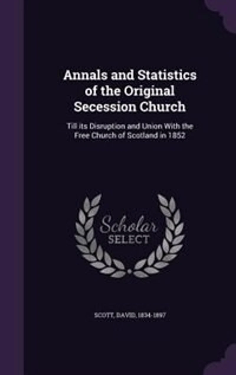 Annals and Statistics of the Original Secession Church: Till its Disruption and Union With the Free Church of Scotland in 1852