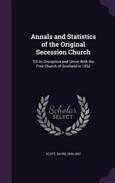 Annals and Statistics of the Original Secession Church: Till its Disruption and Union With the Free Church of Scotland in 1852