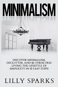 Minimalism - Lilly Sparks: Discover Minimalism, Declutter, And Be Stress Free Living The Lifestyle Of Simplicity In 10 Easy Steps!
