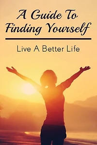A Guide To Finding Yourself: Live A Better Life: Make Choices For Your Own Life