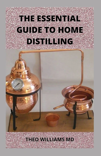 The Essential Guide to Home Distilling: All You Need To Know About Making Your Own Vodka, Whiskey, Rum, Brandy, Moonshine, and More