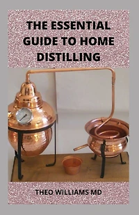 The Essential Guide to Home Distilling: All You Need To Know About Making Your Own Vodka, Whiskey, Rum, Brandy, Moonshine, and More