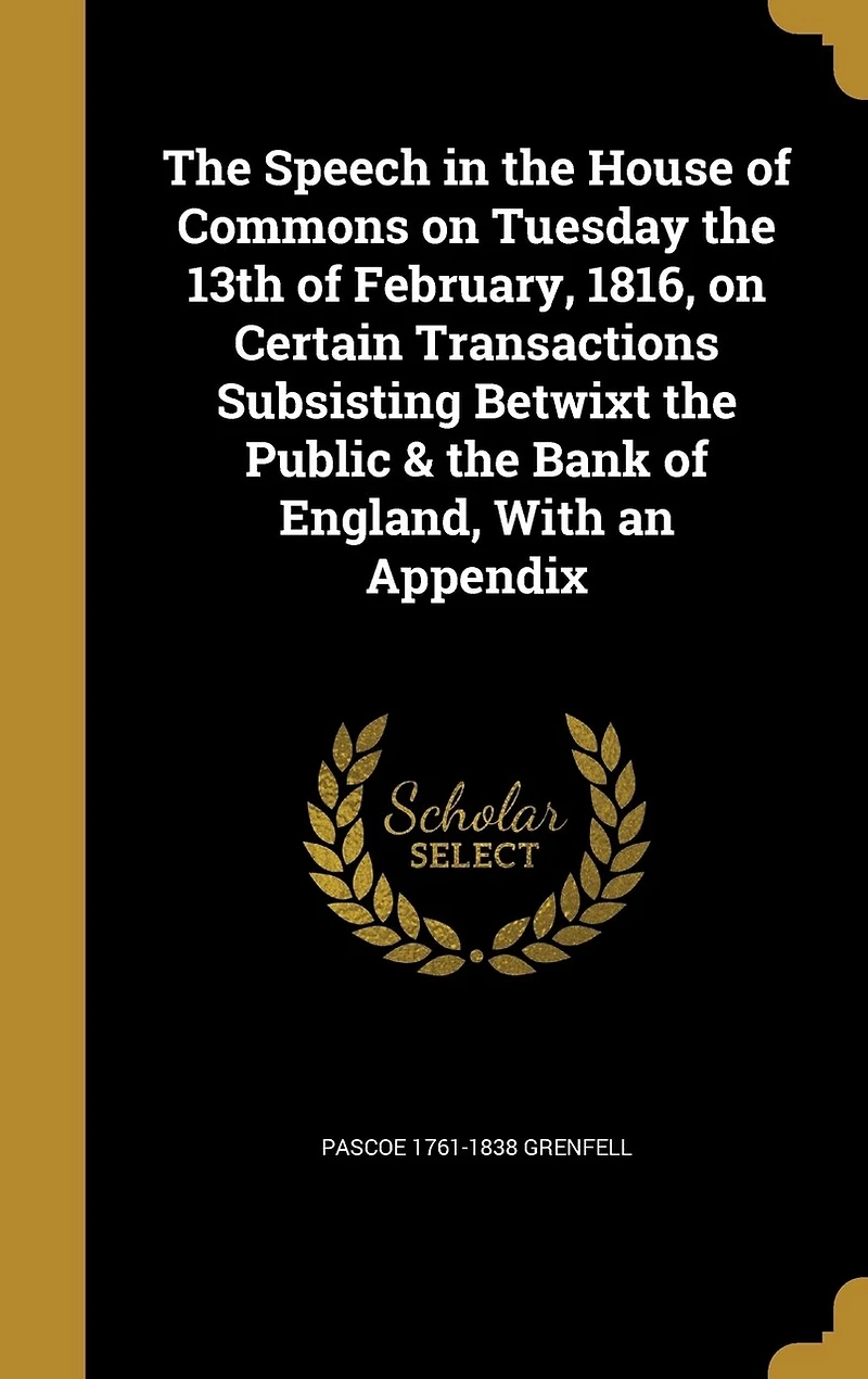 the Speech of Pascoe Grenfell, Esq. House Commons, on Tuesday, 13th February, 1816, Certain Transactions Subsisting Betwixt Public and Bank England: With an Appendix (Classic Reprint)