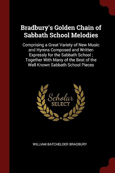Bradbury's Golden Chain of Sabbath School Melodies: Comprising a Great Variety of New Music and Hymns Composed and Written Expressly for the Sabbath Sc