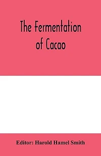 The Fermentation Of Cacao, With Which Is Compared Results Experimental Investigations Into Fermentation, Oxidation, And Drying Coffee, Tea, Tobacco, Indigo, &c., For Shipment