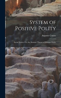 System of Positive Polity: Social Statics; Or, the Abstract Theory of Human Order