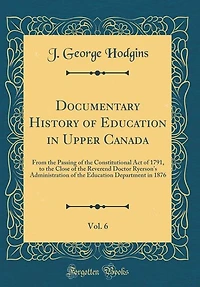 Documentary History of Education Upper Canada, Vol. 6: From the Passing Constitutional Act 1791, to Close Reverend Doctor Ryerson's A
