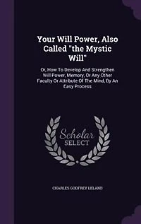Your Will Power, Also Called "the Mystic Will": Or, How To Develop And Strengthen Will Power, Memory, Or Any Other Faculty Or Attribute Of The Mind