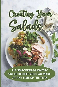 Creating Your Salads: Lip-Smacking & Healthy Salad Recipes You Can Make At Any Time Of The Year: Salad Recipe Book
