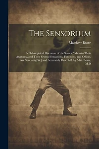 The Sensorium: A Philosophical Discourse of the Senses: Wherein Their Anatomy, and Their Several Sensations, Functions, and Offices, Are Succincty[Sic] and Accurately Describ'd. by Mat. Beare, M.D