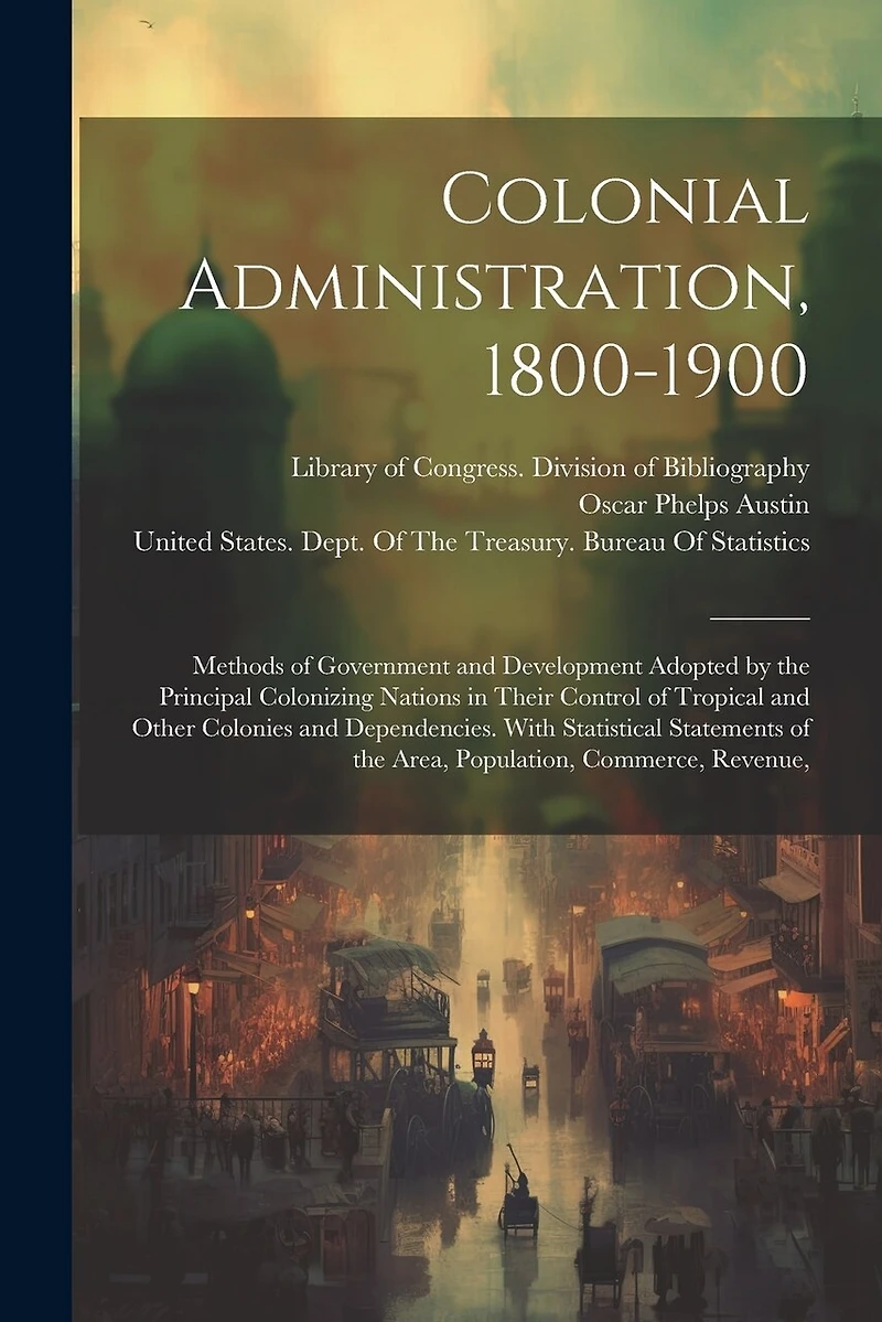 Colonial Administration, 1800-1900: Methods of Government and Development Adopted by the Principal Colonizing Nations in Their Control of Tropical and Other Colonies and Dependencies. With Statistical Statements of the Area, Population, Commerce, Revenue,