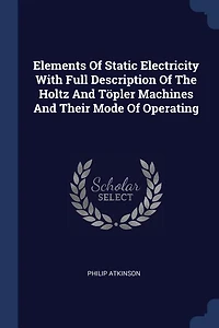 Elements Of Static Electricity With Full Description Of The Holtz And Töpler Machines And Their Mode Of Operating