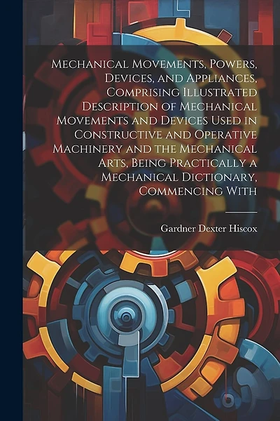 Mechanical Movements, Powers, Devices, and Appliances, Comprising Illustrated Description of Mechanical Movements and Devices Used in Constructive and Operative Machinery and the Mechanical Arts, Being Practically a Mechanical Dictionary, Commencing With