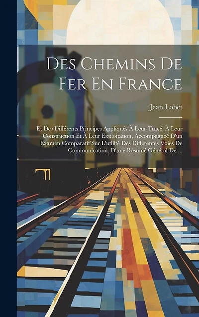 Des Chemins De Fer En France: Et Des Différents Principes Appliqués À Leur Tracé, À Leur Construction Et À Leur Exploitation, Accompagneé D'un Examen Comparatif Sur L'utilité Des Différentes Voies De Communication, D'une Résumé Général De ...