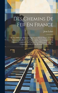 Des Chemins De Fer En France: Et Des Différents Principes Appliqués À Leur Tracé, À Leur Construction Et À Leur Exploitation, Accompagneé D'un Examen Comparatif Sur L'utilité Des Différentes Voies De Communication, D'une Résumé Général De ...