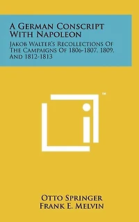 A German Conscript With Napoleon: Jakob Walter's Recollections Of The Campaigns Of 1806-1807, 1809, And 1812-1813