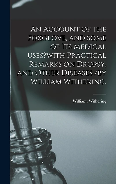 An Account of the Foxglove, and Some of Its Medical Uses?with Practical Remarks on Dropsy, and Other Diseases /by William Withering.