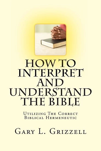 How To Interpret And Understand The Bible: Utilizing The Correct Biblical Hermeneutic
