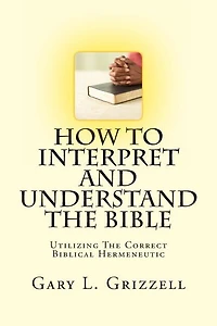 How To Interpret And Understand The Bible: Utilizing The Correct Biblical Hermeneutic