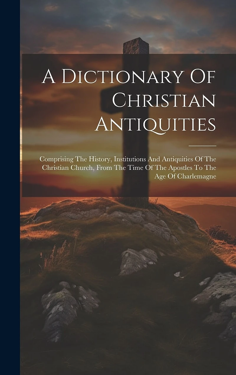 A Dictionary Of Christian Antiquities: Comprising The History, Institutions And Antiquities Of The Christian Church, From The Time Of The Apostles To The Age Of Charlemagne