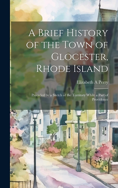 A Brief History of the Town of Glocester, Rhode Island: Preceded by a Sketch of the Territory While a Part of Providence