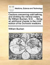 Cautions concerning cold bathing, and drinking the mineral waters. By William Buchan, M.D. ... Being an additional chapter to ninth edition of his Domestic medicine.