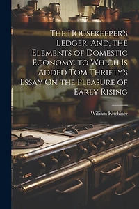 The Housekeeper's Ledger. And, the Elements of Domestic Economy. to Which Is Added Tom Thrifty's Essay On the Pleasure of Early Rising