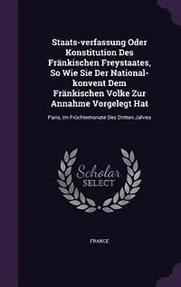 Staats-verfassung Oder Konstitution Des Fränkischen Freystaates, So Wie Sie Der National-konvent Dem Volke Zur Annahme Vorgelegt Hat: Paris, Im Früchtemonate Dritten Jahres