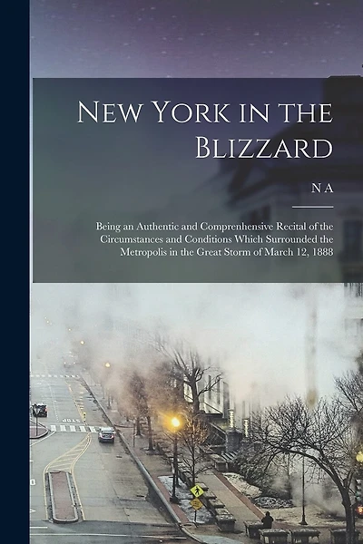 New York in the Blizzard: Being an Authentic and Comprenhensive Recital of the Circumstances and Conditions Which Surrounded the Metropolis in the Great Storm of March 12, 1888