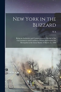 New York in the Blizzard: Being an Authentic and Comprenhensive Recital of the Circumstances and Conditions Which Surrounded the Metropolis in the Great Storm of March 12, 1888