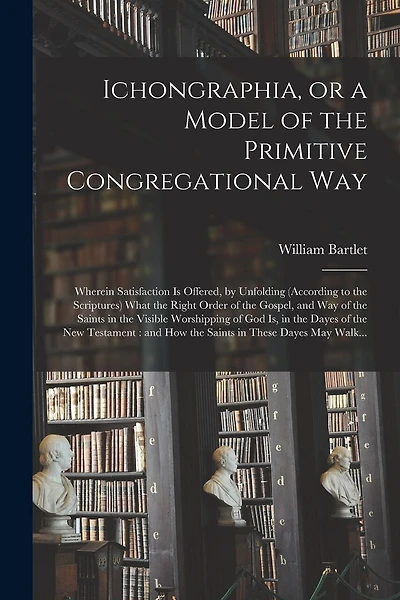 Ichongraphia, or a Model of the Primitive Congregational Way: Wherein Satisfaction is Offered, by Unfolding (according to the Scriptures) What the Right Order of the Gospel, and Way of the Saints in the Visible Worshipping of God is, in the Dayes Of...