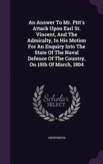 An Answer To Mr. Pitt's Attack Upon Earl St. Vincent, And The Admiralty, His Motion For Enquiry Into State Of Naval Defence Country, On 15th March, 1804