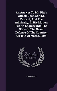 An Answer To Mr. Pitt's Attack Upon Earl St. Vincent, And The Admiralty, His Motion For Enquiry Into State Of Naval Defence Country, On 15th March, 1804