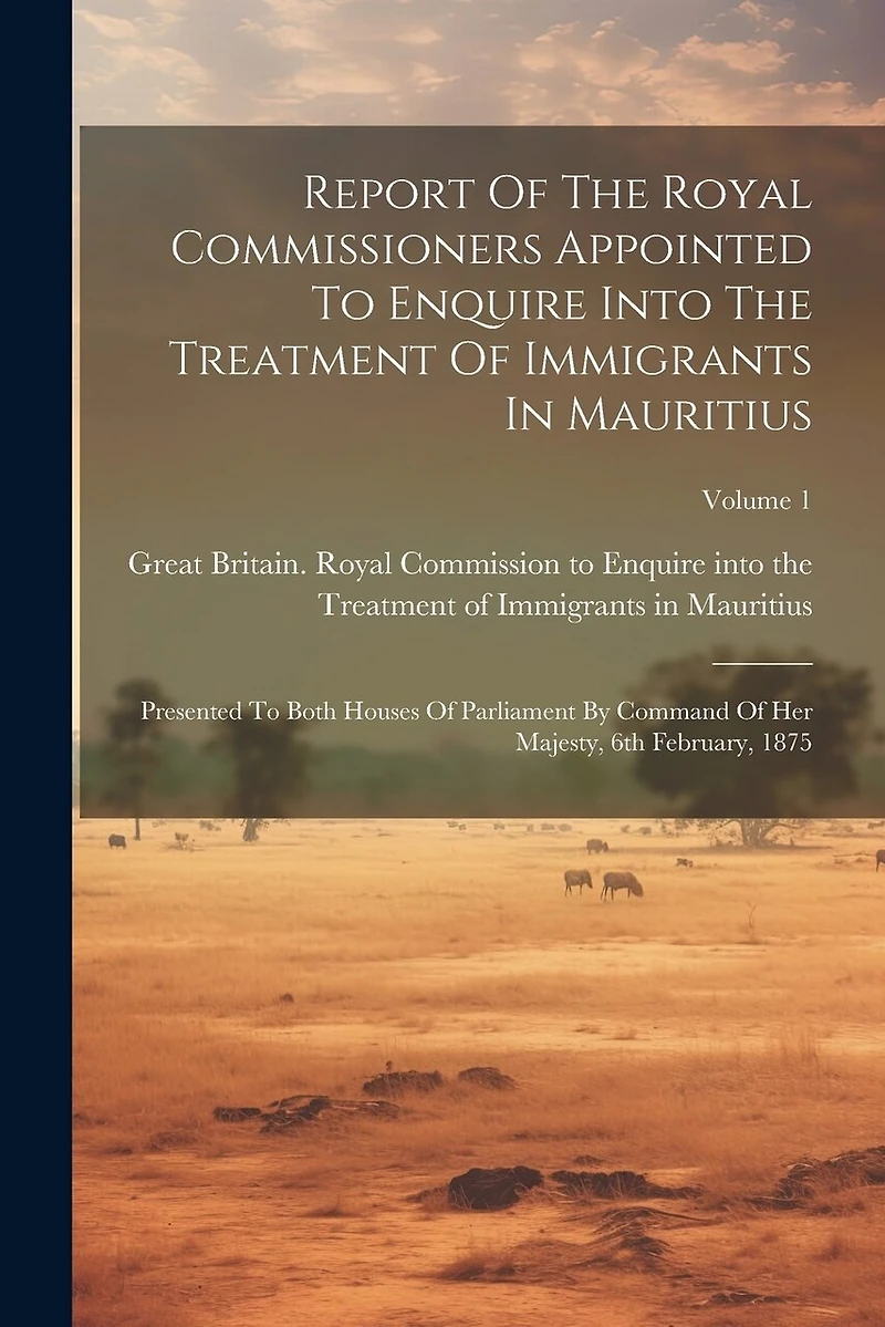 Report Of The Royal Commissioners Appointed To Enquire Into The Treatment Of Immigrants In Mauritius: Presented To Both Houses Of Parliament By Command Of Her Majesty, 6th February, 1875; Volume 1