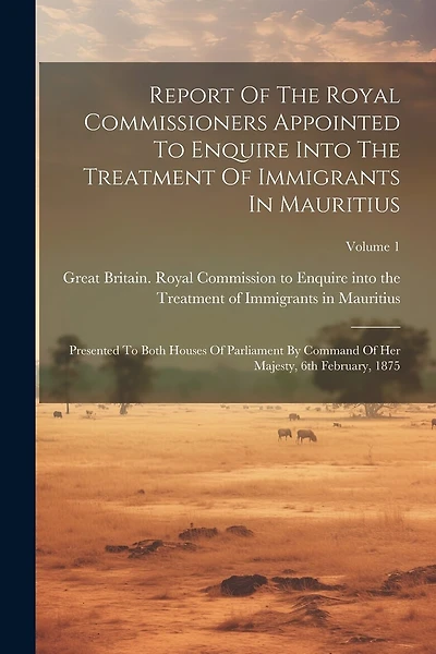 Report Of The Royal Commissioners Appointed To Enquire Into The Treatment Of Immigrants In Mauritius: Presented To Both Houses Of Parliament By Command Of Her Majesty, 6th February, 1875; Volume 1