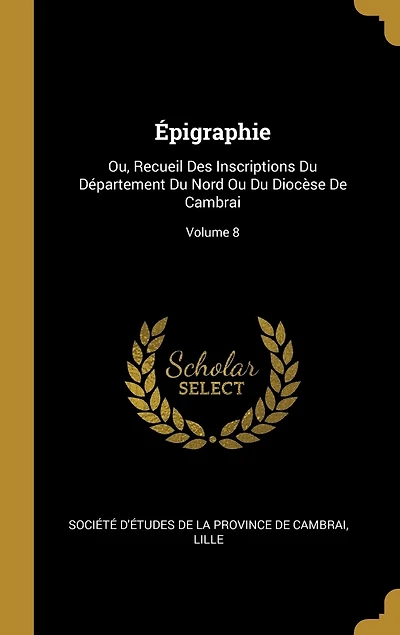 Épigraphie: Ou, Recueil Des Inscriptions Du Département Nord Ou Diocèse De Cambrai; Volume 8